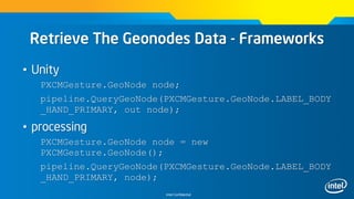 Intel Confidential
Retrieve The Geonodes Data - Frameworks
• Unity
PXCMGesture.GeoNode node;
pipeline.QueryGeoNode(PXCMGesture.GeoNode.LABEL_BODY
_HAND_PRIMARY, out node);
• processing
PXCMGesture.GeoNode node = new
PXCMGesture.GeoNode();
pipeline.QueryGeoNode(PXCMGesture.GeoNode.LABEL_BODY
_HAND_PRIMARY, node);
 