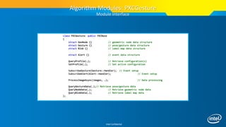 Intel Confidential
class PXCGesture: public PXCBase
{
struct GeoNode {} // geometric node data structure
struct Gesture {} // pose/gesture data structure
struct Blob {} // label map data structure
struct Alert {} // event data structure
QueryProfile(…); // Retrieve configuration(s)
SetProfile(…); // Set active configuration
SubscribeGesture(Gesture::Handler); // Event setup
SubscribeAlert(Alert::Handler); // Event setup
ProcessImageAsync(images, …); // Data processing
QueryGestureData(…);// Retrieve pose/gesture data
QueryNodeData(…); // Retrieve geometric node data
QueryBlobData(…); // Retrieve label map data
};
Algorithm Modules: PXCGesture
Module interface
 