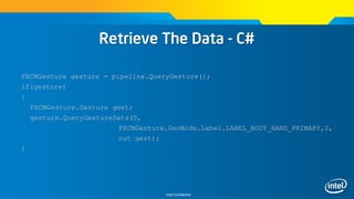 Intel Confidential
Retrieve The Data - C#
PXCMGesture gesture = pipeline.QueryGesture();
if(gesture)
{
PXCMGesture.Gesture gest;
gesture.QueryGestureData(0,
PXCMGesture.GeoNode.Label.LABEL_BODY_HAND_PRIMARY,0,
out gest);
}
 