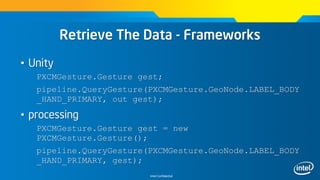 Intel Confidential
Retrieve The Data - Frameworks
• Unity
PXCMGesture.Gesture gest;
pipeline.QueryGesture(PXCMGesture.GeoNode.LABEL_BODY
_HAND_PRIMARY, out gest);
• processing
PXCMGesture.Gesture gest = new
PXCMGesture.Gesture();
pipeline.QueryGesture(PXCMGesture.GeoNode.LABEL_BODY
_HAND_PRIMARY, gest);
 