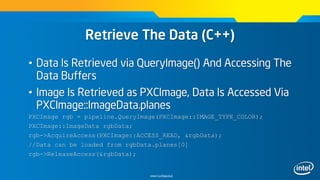 Intel Confidential
Retrieve The Data (C++)
• Data Is Retrieved via QueryImage() And Accessing The
Data Buffers
• Image Is Retrieved as PXCImage, Data Is Accessed Via
PXCImage::ImageData.planes
PXCImage rgb = pipeline.QueryImage(PXCImage::IMAGE_TYPE_COLOR);
PXCImage::ImageData rgbData;
rgb->AcquireAccess(PXCImage::ACCESS_READ, &rgbData);
//Data can be loaded from rgbData.planes[0]
rgb->ReleaseAccess(&rgbData);
 