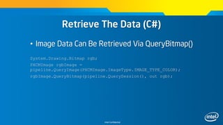 Intel Confidential
Retrieve The Data (C#)
• Image Data Can Be Retrieved Via QueryBitmap()
System.Drawing.Bitmap rgb;
PXCMImage rgbImage =
pipeline.QueryImage(PXCMImage.ImageType.IMAGE_TYPE_COLOR);
rgbImage.QueryBitmap(pipeline.QuerySession(), out rgb);
 