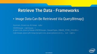 Intel Confidential
Retrieve The Data - Frameworks
• Image Data Can Be Retrieved Via QueryBitmap()
System.Drawing.Bitmap rgb;
PXCMImage rgbImage =
pipeline.QueryImage(PXCMImage.ImageType.IMAGE_TYPE_COLOR);
rgbImage.QueryBitmap(pipeline.QuerySession(), out rgb);
 