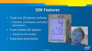 Intel Confidential
• Track any 2D planar surfaces
– Position, orientation and other
parameters
• Track limited 3D objects
– Based on 3D models
• Track face orientation
SDK Features
 