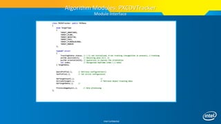 Intel Confidential
class PXCDVTracker: public PXCBase
{
enum TargetType
{
TARGET_UNDEFINED,
TARGET_PLANE,
TARGET_OBJECT3D,
TARGET_FACE,
TARGET_PLANEBLACKBOX,
TARGET_MARKER
};
typedef struct
{
TrackingStatus status; // (-1) not initialized, 0 not tracking (recognition in process), 1 tracking
pxcF64 position[3]; // Resulting pose (X,Y, Z)
pxcF64 orientation[4]; // Quaternion to express the orientation
int index; // Recognized keyFrame index (-1 none)
} TargetData;
QueryProfile(…); // Retrieve configuration(s)
SetProfile(…); // Set active configuration
GetTargetCount(…); //
ActivateTarget(…); // Retrieve object tracking data
GetTargetData(…); //
ProcessImageAsync(…); // Data processing
};
Algorithm Modules: PXCDVTracker
Module Interface
 