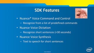 Intel Confidential
• Nuance* Voice Command and Control
– Recognize from a list of predefined commands
• Nuance Voice Dictation
– Recognize short sentences (<30 seconds)
• Nuance Voice Synthesis
– Text to speech for short sentences
SDK Features
 