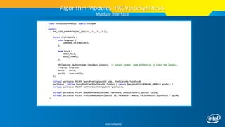 Intel Confidential
class PXCVoiceSynthesis: public PXCBase
{
public:
PXC_CUID_OVERWRITE(PXC_UID('V','I','T','S'));
struct ProfileInfo {
enum Language {
LANGUAGE_US_ENGLISH=1,
};
enum Voice {
VOICE_MALE,
VOICE_FEMALE,
};
PXCCapture::AudioStream::DataDesc outputs; // output format, need bufferSize to limit the latency.
Language language;
Voice voice;
pxcU32 reserved[6];
};
virtual pxcStatus PXCAPI QueryProfile(pxcU32 pidx, ProfileInfo *pinfo)=0;
pxcStatus __inline QueryProfile(ProfileInfo *pinfo) { return QueryProfile(WORKING_PROFILE,pinfo); }
virtual pxcStatus PXCAPI SetProfile(ProfileInfo *pinfo)=0;
virtual pxcStatus PXCAPI QueueSentense(pxcCHAR *sentence, pxcU32 nchars, pxcUID *id)=0;
virtual pxcStatus PXCAPI ProcessAudioAsync(pxcUID id, PXCAudio **audio, PXCScheduler::SyncPoint **sp)=0;
};
Algorithm Modules: PXCVoiceSynthesis
Module Interface
 