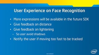 Intel Confidential
User Experience on Face Recognition
• More expressions will be available in the future SDK
• Give feedback on distance
• Give feedback on lightening
– So user avoid shadows
• Notify the user if moving too fast to be tracked
 