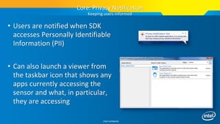 Intel Confidential
• Users are notified when SDK
accesses Personally Identifiable
Information (PII)
• Can also launch a viewer from
the taskbar icon that shows any
apps currently accessing the
sensor and what, in particular,
they are accessing
Core: Privacy Notification
Keeping users informed
 