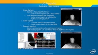Intel Confidential
• Image Capture:
– 8-bit RGB in RGBA/RGB24/NV12/YUY2
– Creative* camera supports up to 1280x720@30p.
– 16-bit depthmap, confidence map and vertices.
– Creative camera supports up to QVGA@60p
– Depthmap smoothing by default
• Audio capture:
– 1-2 channel PCM/IEEE-Float audio streams
– Creative camera supports 44.1kHz and 48KHz
• Device properties:
– Standard camera properties such as brightness and exposure.
– Depth-related properties such as confidence threshold, depthmap value range etc.
I/O Modules
Audio and video capture
 