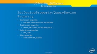 Intel Confidential
SetDeviceProperty/QueryDevice
Property
• Color stream properties
– CONTRAST, BRIGHTNESS, HUE, SATURATION …
• Depth stream properties
– DEPTH_SMOOTHING, SATURATION_VALUE, …
• Audio stream properties
– MIX_LEVEL
• Misc. properties
– ACCELEROMETER_READING
I/O Modules: PXCCapture
Device properties
 