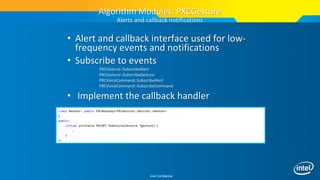 Intel Confidential
• Alert and callback interface used for low-
frequency events and notifications
• Subscribe to events
PXCGesture::SubscribeAlert
PXCGesture::SubscribeGesture
PXCVoiceCommand::SubscribeAlert
PXCVoiceCommand::SubscribeCommand
• Implement the callback handler
Algorithm Modules: PXCGesture
Alerts and callback notifications
class Handler: public PXCBaseImpl<PXCGesture::Gesture::Handler>
{
public:
virtual pxcStatus PXCAPI OnGesture(Gesture *gesture) {
…
}
};
 