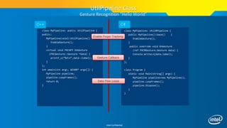 Intel Confidential
class MyPipeline: public UtilPipeline {
public:
MyPipeline(void):UtilPipeline() {
EnableGesture();
}
virtual void PXCAPI OnGesture
(PXCGesture::Gesture *data) {
printf_s(“%dn”,data->label);
}
};
int wmain(int argc, WCHAR* argv[]) {
MyPipeline pipeline;
pipeline.LoopFrames();
return 0;
}
class MyPipeline: UtilMPipeline {
public MyPipeline():base() {
EnableGesture();
}
public override void OnGesture
(ref PXCMGesture.Gesture data) {
Console.WriteLn(data.label);
}
};
class Program {
static void Main(string[] args) {
MyPipeline pipeline=new MyPipeline();
pipeline.LoopFrames();
pipeline.Dispose();
}
}
C++ C#
Enable Finger Tracking
Gesture Callback
Data Flow Loops
UtilPipeline Class
Gesture Recognition “Hello World”
 
