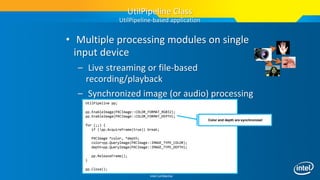 Intel Confidential
• Multiple processing modules on single
input device
– Live streaming or file-based
recording/playback
– Synchronized image (or audio) processing
UtilPipeline pp;
pp.EnableImage(PXCImage::COLOR_FORMAT_RGB32);
pp.EnableImage(PXCImage::COLOR_FORMAT_DEPTH);
for (;;) {
if (!pp.AcquireFrame(true)) break;
PXCImage *color, *depth;
color=pp.QueryImage(PXCImage::IMAGE_TYPE_COLOR);
depth=pp.QueryImage(PXCImage::IMAGE_TYPE_DEPTH);
pp.ReleaseFrame();
}
pp.Close();
UtilPipeline Class
UtilPipeline-based application
Color and depth are synchronized
 
