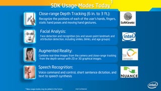 Intel Confidential
Speech Recognition:
Voice command and control, short sentence dictation, and
text to speech synthesis
SDK Usage Modes Today
1
1 New usage modes may be added in the future
Close-range Depth Tracking (6 in. to 3 ft.):
Recognize the positions of each of the user’s hands, fingers,
static hand poses and moving hand gestures.
Facial Analysis:
Face detection and recognition (six and seven point landmark and
attribution detection, including smiles, blinks, and age groups)
Augmented Reality:
Combine real-time images from the camera and close-range tracking
from the depth sensor with 2D or 3D graphical images.
 