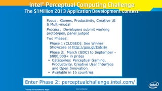 Intel Confidential
Intel® Perceptual Computing Challenge
The $1Million 2013 Application Development Contest*
Enter Phase 2: perceptualchallenge.intel.com/
 Focus: Games, Productivity, Creative UI
& Multi-modal
 Process: Developers submit working
prototypes, panel judged
 Two Phases:
 Phase 1 (CLOSED): See Winner
Showcase at http://goo.gl/EnNHv
 Phase 2: March (GDC) to September -
$800,000+ in prizes
 Categories: Perceptual Gaming,
Productivity, Creative User Interface
and Open Innovation
 Available in 16 countries
*Terms and Conditions Apply
 