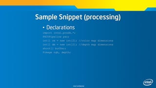 Intel Confidential
Sample Snippet (processing)
• Declarations
import intel.pcsdk.*;
PXCUPipeline pxc;
int[] cm = new int[2]; //color map dimensions
int[] dm = new int[2]; //depth map dimensions
short[] buffer;
Pimage rgb, depth;
 