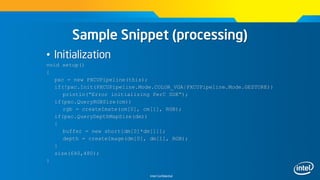 Intel Confidential
Sample Snippet (processing)
• Initialization
void setup()
{
pxc = new PXCUPipeline(this);
if(!pxc.Init(PXCUPipeline.Mode.COLOR_VGA|PXCUPipeline.Mode.GESTURE))
println(“Error initializing PerC SDK”);
if(pxc.QueryRGBSize(cm))
rgb = createImate(cm[0], cm[1], RGB);
if(pxc.QueryDepthMapSize(dm))
{
buffer = new short[dm[0]*dm[1]];
depth = createImage(dm[0], dm[1], RGB);
}
size(640,480);
}
 