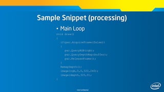 Intel Confidential
Sample Snippet (processing)
• Main Loop
void draw()
{
if(pxc.AcquireFrame(false))
{
pxc.QueryRGB(rgb);
pxc.QueryDepthMap(buffer);
pxc.ReleaseFrame();
}
RemapDepth();
image(rgb,0,0,320,240);
image(depth,320,0);
}
 