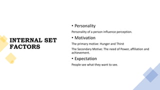INTERNAL SET
FACTORS
• Personality
Personality of a person influence perception.
• Motivation
The primary motive: Hunger and Thirst
The Secondary Motive: The need of Power, affiliation and
achievement.
• Expectation
People see what they want to see.
 