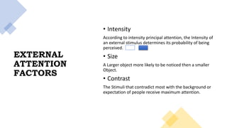 EXTERNAL
ATTENTION
FACTORS
• Intensity
According to intensity principal attention, the Intensity of
an external stimulus determines its probability of being
perceived.
• Size
A Larger object more likely to be noticed then a smaller
Object.
• Contrast
The Stimuli that contradict most with the background or
expectation of people receive maximum attention.
 