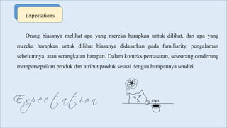 Expectations
Orang biasanya melihat apa yang mereka harapkan untuk dilihat, dan apa yang
mereka harapkan untuk dilihat biasanya didasarkan pada familiarity, pengalaman
sebelumnya, atau serangkaian harapan. Dalam konteks pemasaran, seseorang cenderung
mempersepsikan produk dan atribut produk sesuai dengan harapannya sendiri.
 