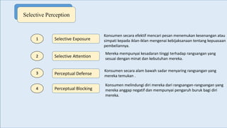 Selective Perception
Selective Exposure
Selective Attention
Perceptual Defense
Perceptual Blocking
1
2
3
4
Konsumen secara efektif mencari pesan menemukan kesenangan atau
simpati kepada iklan-iklan mengenai kebijaksanaan tentang kepuasaan
pembeliannya.
Mereka mempunyai kesadaran tinggi terhadap rangsangan yang
sesuai dengan minat dan kebutuhan mereka.
Konsumen secara alam bawah sadar menyaring rangsangan yang
mereka temukan .
Konsumen melindungi diri mereka dari rangsangan-rangsangan yang
mereka anggap negatif dan mempunyai pengaruh buruk bagi diri
mereka.
 
