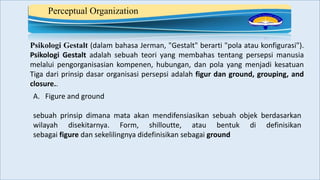 Perceptual Organization
Psikologi Gestalt (dalam bahasa Jerman, "Gestalt" berarti "pola atau konfigurasi").
Psikologi Gestalt adalah sebuah teori yang membahas tentang persepsi manusia
melalui pengorganisasian kompenen, hubungan, dan pola yang menjadi kesatuan
Tiga dari prinsip dasar organisasi persepsi adalah figur dan ground, grouping, and
closure..
A. Figure and ground
sebuah prinsip dimana mata akan mendifensiasikan sebuah objek berdasarkan
wilayah disekitarnya. Form, shilloutte, atau bentuk di definisikan
sebagai figure dan sekelilingnya didefinisikan sebagai ground
 