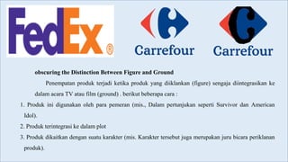 obscuring the Distinction Between Figure and Ground
Penempatan produk terjadi ketika produk yang diiklankan (figure) sengaja diintegrasikan ke
dalam acara TV atau film (ground) . berikut beberapa cara :
1. Produk ini digunakan oleh para pemeran (mis., Dalam pertunjukan seperti Survivor dan American
Idol).
2. Produk terintegrasi ke dalam plot
3. Produk dikaitkan dengan suatu karakter (mis. Karakter tersebut juga merupakan juru bicara periklanan
produk).
 
