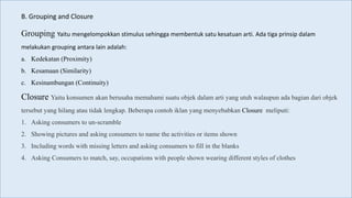 Grouping Yaitu mengelompokkan stimulus sehingga membentuk satu kesatuan arti. Ada tiga prinsip dalam
melakukan grouping antara lain adalah:
a. Kedekatan (Proximity)
b. Kesamaan (Similarity)
c. Kesinambungan (Continuity)
Closure Yaitu konsumen akan berusaha memahami suatu objek dalam arti yang utuh walaupun ada bagian dari objek
tersebut yang hilang atau tidak lengkap. Beberapa contoh iklan yang menyebabkan Closure meliputi:
1. Asking consumers to un-scramble
2. Showing pictures and asking consumers to name the activities or items shown
3. Including words with missing letters and asking consumers to fill in the blanks
4. Asking Consumers to match, say, occupations with people shown wearing different styles of clothes
B. Grouping and Closure
 