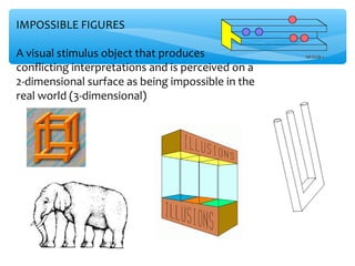 IMPOSSIBLE FIGURES

A visual stimulus object that produces
conflicting interpretations and is perceived on a
2-dimensional surface as being impossible in the
real world (3-dimensional)
 