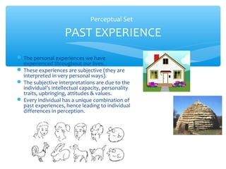 Perceptual Set

                    PAST EXPERIENCE
 The personal experiences we have
  experienced throughout our lives.
 These experiences are subjective (they are
  interpreted in very personal ways).
 The subjective interpretations are due to the
  individual’s intellectual capacity, personality
  traits, upbringing, attitudes & values.
 Every individual has a unique combination of
  past experiences, hence leading to individual
  differences in perception.
 