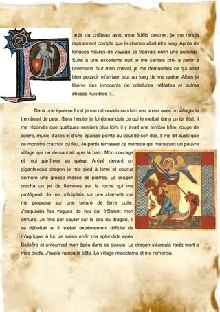 artis du château avec mon fidèle destrier, je me rendis
rapidement compte que le chemin allait être long. Après de
longues heures de voyage, je trouvais enfin une auberge.
Suite à une excellente nuit je me sentais prêt à partir à
l'aventure. Sur mon cheval, je me demandais ce qui allait
bien pouvoir m'arriver tout au long de ma quête. Allais je
libérer des innocents de créatures néfastes et autres
choses nuisibles ?...
Dans une épaisse foret je me retrouvais soudain nez a nez avec un villageois
tremblant de peur. Sans hésiter je lui demandais ce qui le mettait dans un tel état. Il
me répondis que quelques sentiers plus loin, il y avait une terrible bête, rouge de
colère, munie d'ailes et d'une épaisse pointe au bout de son dos. Il me dit aussi que
ce monstre crachait du feu. Je partis terrasser ce monstre qui menaçant un pauvre
village qui ne demandait que la paix. Mon courage
et moi partîmes au galop. Arrivé devant un
gigantesque dragon je mis pied à terre et courus
derrière une grosse masse de pierres. Le dragon
cracha un jet de flammes sur la roche qui me
protégeait. Je me précipitais sur une charrette qui
me propulsa sur une toiture de terre cuite.
J'esquivais les vagues de feu qui frôlaient mon
armure. Je finis par sauter sur le cou du dragon. Il
se débattait et il m'était extrêmement difficile de
m'agripper à lui. Je saisis enfin ma splendide épée
Bellefire et enfournait mon épée dans sa gueule. Le dragon s'écroula raide mort a
mes pieds. J'avais vaincu la bête. Le village m'acclama et me remercia.

 