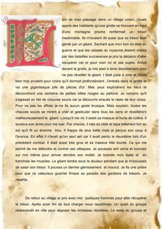 ors de mon passage dans un village voisin, j'avais
appris des habitants qu'une grotte se trouvant an haut
d'une

montagne

proche

renfermait

un

trésor

inestimable. Ils m'avaient dit aussi que ce trésor était
gardé par un géant. Sachant que mon bon roi était en
guerre et que les caisses du royaume étaient vidées
par des batailles successives je pris la décision d'aller
récupérer cet or pour mon roi et ses sujets. Arrivé
devant la grotte, je mis pied à terre discrètement pour
ne pas réveiller le géant. I était juste à coté et j'étais
bien trop prudent pour croire qu'il dormait profondément. J'entrais dans la grotte et
vis une gigantesque pile de pièces d'or. Mes yeux explorèrent les lieux et
découvrirent une centaine de petites billes rouges au plafond. Je compris qu'il
s'agissait en fait de chauves souris car je découvris ensuite le reste de leur corps.
Pour ne pas les affoler je ne fis aucun geste brusque. Mais soudain, toutes les
chauves souris se mirent à crier et gesticuler dans tous les sens et réveillèrent
malheureusement le géant. Lorsqu'il me vit, il saisit sa massue et hurla de colère. Il
souleva son arme pour me tuer. Par chance, il rata sa cible et tapa tellement fort au
sol qu'il fit un énorme trou. Il frappa de plus belle mais je perçus son coup à
l'avance. En effet il n'avait qu'un seul œil car il avait perdu le deuxième lors d'un
précèdent combat. Il était aussi très gros et sa massue très lourde. Ce qui me
permit de me défendre et contrer ses attaques. Je poussais son arme et tournais
sur moi même pour arriver derrière son mollet. Je brandis mon épée et

en

tranchais les muscles. Le géant tomba sous la douleur pendant que je m'occupais
de saisir son trésor. Il poussa un dernier gémissement et mourut. Je fis une prière
pour que ce valeureux guerrier finisse au paradis des gardiens de trésors. Je
repartis.

De retour au village je pris avec moi quelques hommes pour aller récupérer
le trésor. Après avoir fini de tout charger nous repartîmes. Un quart du groupe
redescendit en ville pour déposer les richesses récoltées. Le reste du groupe et

 