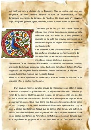 moi partîmes vers le château du roi Dagobert. Mais ce périple était des plus
dangereux car nous devions traverser la forêt de saperlipopette, la plus
dangereuse des forets du domaine de Flandres. On disait qu'ils s'y trouvaient
loups, araignées géantes, ogres, fantômes, trolles, et toutes sortes de monstres.
Contraints par le fait qu'il était capital d'aller au
château, nous prîmes la décision de passer par cette
redoutable forêt. Au milieu de la nuit, pendant la
traversée de la forêt, les chevaux commencèrent à
montrer des signes de fatigue. Nous nous arrêtâmes
pour les alimenter
et les abreuver. Après plusieurs minutes de repos,

des cris furent entendus par les hommes morts de
faim et de froid. Je me dis pour me rassurer qu'ils
entendaient ces cris seulement à cause de
l'épuisement. Or les cris refirent surface et ils concrétisèrent mes craintes. Soudain,
une meute de dix loups apparut au milieu du chemin. Ils hurlaient de faim. Un d'eux
s'approcha des villageois. Tout le monde recula sous mes ordres. Le loup me
regarda fixement un moment puis me sauta dessus.
J'étais au sol et le repoussais en mettant mon arme en travers de son cou. Je vis
ses crocs frôler le bout de mon heaume.
D'un coup, un homme surgit du groupe de villageois avec un bâton. Il frappa
le loup sur la nuque d'un grand coup sec. Le loup tomba raide mort. L'homme qui
venait de me sauver était très grand et robuste. Sa corpulence était telle que l'on
pouvait le remarquer très facilement. Il m'aida a me relever puis les loups se mirent
a nous tourner autour. Nous nous étions mis dos à dos lorsque l'une bêtes bondit
sur mon compagnon. Il lui mordit le talon mais l'homme le repoussa d'un coup de
pied. L' animal était tellement fatigué que ce dernier effort le tua. Une autre bête
sauta d'un rocher en hauteur, mais le guerrier, très réactif lui porta un coup à la tête
ce qui fractura la mâchoire de l'animal qui s'enfuit de peur. Les sept derniers loups
nous regardaient en grognant et en montrant leurs crocs. Deux sortirent de la

 