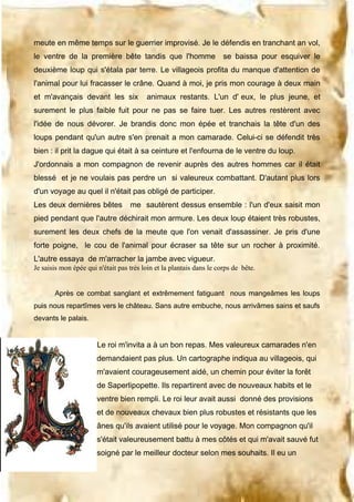 meute en même temps sur le guerrier improvisé. Je le défendis en tranchant an vol,
le ventre de la première bête tandis que l'homme

se baissa pour esquiver le

deuxième loup qui s'étala par terre. Le villageois profita du manque d'attention de
l'animal pour lui fracasser le crâne. Quand à moi, je pris mon courage à deux main
et m'avançais devant les six

animaux restants. L'un d' eux, le plus jeune, et

surement le plus faible fuit pour ne pas se faire tuer. Les autres restèrent avec
l'idée de nous dévorer. Je brandis donc mon épée et tranchais la tête d'un des
loups pendant qu'un autre s'en prenait a mon camarade. Celui-ci se défendit très
bien : il prit la dague qui était à sa ceinture et l'enfourna de le ventre du loup.
J'ordonnais a mon compagnon de revenir auprès des autres hommes car il était
blessé et je ne voulais pas perdre un si valeureux combattant. D'autant plus lors
d'un voyage au quel il n'était pas obligé de participer.
Les deux dernières bêtes

me sautèrent dessus ensemble : l'un d'eux saisit mon

pied pendant que l'autre déchirait mon armure. Les deux loup étaient très robustes,
surement les deux chefs de la meute que l'on venait d'assassiner. Je pris d'une
forte poigne, le cou de l'animal pour écraser sa tête sur un rocher à proximité.
L'autre essaya de m'arracher la jambe avec vigueur.
Je saisis mon épée qui n'était pas très loin et la plantais dans le corps de bête.
Après ce combat sanglant et extrêmement fatiguant nous mangeâmes les loups
puis nous repartîmes vers le château. Sans autre embuche, nous arrivâmes sains et saufs
devants le palais.

Le roi m'invita a à un bon repas. Mes valeureux camarades n'en
demandaient pas plus. Un cartographe indiqua au villageois, qui
m'avaient courageusement aidé, un chemin pour éviter la forêt
de Saperlipopette. Ils repartirent avec de nouveaux habits et le
ventre bien rempli. Le roi leur avait aussi donné des provisions
et de nouveaux chevaux bien plus robustes et résistants que les
ânes qu'ils avaient utilisé pour le voyage. Mon compagnon qu'il
s'était valeureusement battu à mes côtés et qui m'avait sauvé fut
soigné par le meilleur docteur selon mes souhaits. Il eu un

 