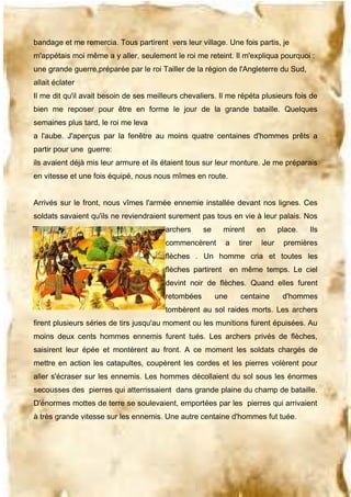 bandage et me remercia. Tous partirent vers leur village. Une fois partis, je
m'appétais moi même a y aller, seulement le roi me reteint. Il m'expliqua pourquoi :
une grande guerre,préparée par le roi Tailler de la région de l'Angleterre du Sud,
allait éclater
Il me dit qu'il avait besoin de ses meilleurs chevaliers. Il me répéta plusieurs fois de
bien me reposer pour être en forme le jour de la grande bataille. Quelques
semaines plus tard, le roi me leva
a l'aube. J'aperçus par la fenêtre au moins quatre centaines d'hommes prêts a
partir pour une guerre:
ils avaient déjà mis leur armure et ils étaient tous sur leur monture. Je me préparais
en vitesse et une fois équipé, nous nous mîmes en route.
Arrivés sur le front, nous vîmes l'armée ennemie installée devant nos lignes. Ces
soldats savaient qu'ils ne reviendraient surement pas tous en vie à leur palais. Nos
archers

se

mirent

commencèrent

a

tirer

en
leur

place.

Ils

premières

flèches . Un homme cria et toutes les
flèches partirent

en même temps. Le ciel

devint noir de flèches. Quand elles furent
retombées

une

centaine

d'hommes

tombèrent au sol raides morts. Les archers
firent plusieurs séries de tirs jusqu'au moment ou les munitions furent épuisées. Au
moins deux cents hommes ennemis furent tués. Les archers privés de flèches,
saisirent leur épée et montèrent au front. A ce moment les soldats chargés de
mettre en action les catapultes, coupèrent les cordes et les pierres volèrent pour
aller s'écraser sur les ennemis. Les hommes décollaient du sol sous les énormes
secousses des pierres qui atterrissaient dans grande plaine du champ de bataille.
D'énormes mottes de terre se soulevaient, emportées par les pierres qui arrivaient
à très grande vitesse sur les ennemis. Une autre centaine d'hommes fut tuée.

 