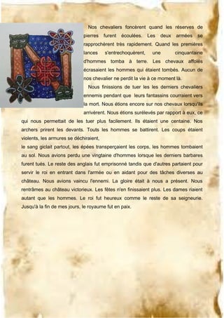Nos chevaliers foncèrent quand les réserves de
pierres

furent

écoulées.

Les

deux

armées

se

rapprochèrent très rapidement. Quand les premières
lances

s'entrechoquèrent,

une

cinquantaine

d'hommes tomba à terre. Les chevaux affolés
écrasaient les hommes qui étaient tombés. Aucun de
nos chevalier ne perdit la vie à ce moment là.
Nous finissions de tuer les les derniers chevaliers
ennemis pendant que leurs fantassins courraient vers
la mort. Nous étions encore sur nos chevaux lorsqu'ils
arrivèrent. Nous étions surélevés par rapport à eux, ce
qui nous permettait de les tuer plus facilement. Ils étaient une centaine. Nos
archers prirent les devants. Touts les hommes se battirent. Les coups étaient
violents, les armures se déchiraient,
le sang giclait partout, les épées transperçaient les corps, les hommes tombaient
au sol. Nous avions perdu une vingtaine d'hommes lorsque les derniers barbares
furent tués. Le reste des anglais fut emprisonné tandis que d'autres partaient pour
servir le roi en entrant dans l'armée ou en aidant pour des tâches diverses au
château. Nous avions vaincu l'ennemi. La gloire était à nous a présent. Nous
rentrâmes au château victorieux. Les fêtes n'en finissaient plus. Les dames riaient
autant que les hommes. Le roi fut heureux comme le reste de sa seigneurie.
Jusqu'à la fin de mes jours, le royaume fut en paix.

 