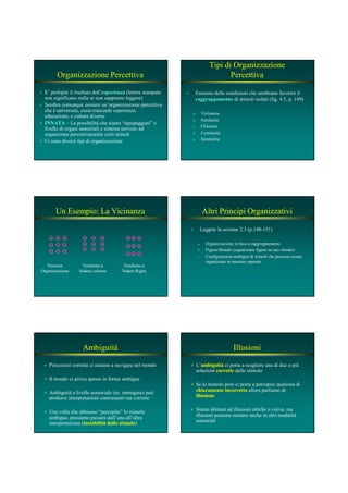 Organizzazione Percettiva
E’ perlopiù il risultato dell’esperienzaesperienza (lettere stampate
non significano nulla se non sappiamo leggere)
Sembra comunque esistere un’organizzazione percettiva
che è universale, ossia trascende esperienza,
educazione, e culture diverse
I ATAI ATA – La possibilità che siamo “equipaggiati” a
livello di organi sensoriali e sistema nervoso ad
organizzare percettivamente certi stimoli
Ci sono diversi tipi di organizzazione
Tipi di Organizzazione
Percettiva
Esistono delle condizioni che sembrano favorire il
raggruppamentoraggruppamento di stimoli isolati (fig. 4.5, p. 149)
a. Vicinanza
b. Similarità
c. Chiusura
d. Continuità
e. Simmetria
Un Esempio: La Vicinanza
Nessuna
Organizzazione
Tendiamo a
Vedere colonne
Tendiamo a
Vedere Righe
Altri Principi Organizzativi
Leggete la sezione 2.3 (p.148-151)
a. Organizzazione in base a raggruppamento
b. Figura-Sfondo (organizzare figure su uno sfondo)
c. Configurazioni ambigue di stimoli che possono essere
organizzate in maniere opposte
Ambiguità
Percezioni corrette ci aiutano a navigare nel mondo
Il mondo ci arriva spesso in forme ambigue
Ambiguità a livello sensoriale (es: immagine) può
produrre interpretazioni contrastanti ma corrette
Una volta che abbiamo “percepito” lo stimolo
ambiguo, possiamo passare dall’una all’altra
interpretazione (instabilità dello stimoloinstabilità dello stimolo)
Illusioni
L’ambiguitàambiguità ci porta a scegliere una di due o più
soluzioni correttecorrette dello stimolo
Se lo stimolo però ci porta a percepire qualcosa di
chiaramente incorrettochiaramente incorretto allora parliamo di
illusioneillusione
Siamo abituati ad illusioni ottiche o visive, ma
illusioni possono esistere anche in altri modalità
sensoriali
 
