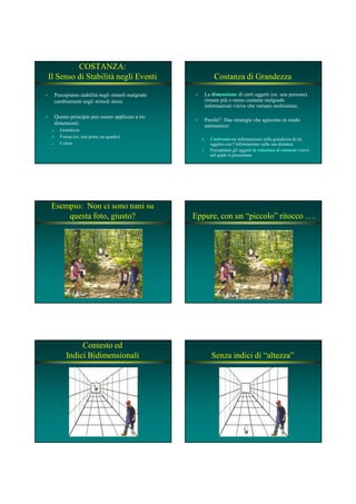 COSTANZA:
Il Senso di Stabilità negli Eventi
Percepiamo stabilità negli stimoli malgrado
cambiamenti negli stimoli stessi
Questo principio può essere applicato a tre
dimensioni:
a. Grandezza
b. Forma (es: una porta, un quadro)
c. Colore
Costanza di Grandezza
La dimensionedimensione di certi oggetti (es: una persona)
rimane più o meno costante malgrado
informazioni visive che variano moltissimo.
Perché? Due strategie che agiscono in modo
automatico:
1.1. ConfrontoConfronto tra informazione sulla grandezza di un
oggetto con l’informazione sulla sua distanza
2. Percepiamo gli oggetti in relazionein relazione al contestocontesto visivo
nel quale si presentano
Esempio: Non ci sono nani su
questa foto, giusto? Eppure, con un “piccolo” ritocco ….
Contesto ed
Indici Bidimensionali Senza indici di “altezza”
 