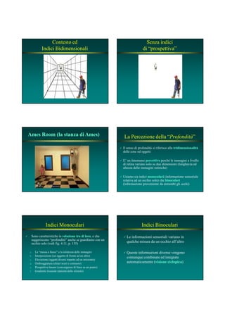 Contesto ed
Indici Bidimensionali
Senza indici
di “prospettiva”
Ames Room (la stanza di Ames)Ames Room (la stanza di Ames) La Percezione della “Profondità”
Il senso di profondità si riferisce alla tridimensionalitàtridimensionalità
delle cose od oggetti
E’ un fenomeno percettivopercettivo perché le immagini a livello
di retina variano solo su due dimensioni (lunghezza ed
altezza delle immagini retiniche)
Usiamo sia indici monocularimonoculari (informazione sensoriale
relativa ad un occhio solo) che binocularibinoculari
(informazione proveniente da entrambi gli occhi)
Indici Monoculari
Sono caratteristiche in relazione tra di lororelazione tra di loro, e che
suggeriscono “profondità” anche se guardiamo con un
occhio solo (vedi fig. 4.11, p. 155)
a. La “messa a fuoco” e la nitidezza delle immagini
b. Interposizione (un oggetto di fronte ad un altro)
c. Elevazione (oggetti diversi rispetto ad un orizzonte)
d. Ombreggiatura (chiari scuri e contrasto)
e. Prospettiva lineare (convergenza di linee su un punto)
f. Gradiente tissurale (densità dello stimolo)
Indici Binoculari
Le informazioni sensoriali variano in
qualche misura da un occhio all’altro
Queste informazioni diverse vengono
comunque combinate ed integrate
automaticamente (visione ciclopicavisione ciclopica)
 