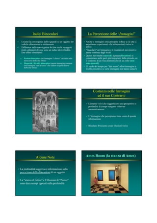 Indici Binoculari
Usiamo la convergenza dello sguardo su un oggetto per
vederlo chiaramente o nitidamente
Differenze nella convergenza dei due occhi su oggetti
posti a distanze diverse sono un indice di profondità.
Due effetti simultanei:
a.a. Fusione binoculareFusione binoculare (un’immagine “a fuoco” che cade sulla
stessa area delle due retine)
b.b. Disparità / Rivalità binoculareDisparità / Rivalità binoculare (questa immagine compete
con immagini “non a fuoco” che cadono su parti diverse
delle due retine)
La Percezione delle “Immagini”
Anche le immagini sono percepite in base a ciò che ci
aspettiamo (esperienza) e le informazioni visive in
arrivo
“Guardare” un’immagine è il risultato di movimenti e
pause continue degli occhi
Questi movimenti (saccadisaccadi) e pause (fissazionifissazioni) si
concentrano sulle parti più importanti dello stimolo, es:
il contorno di un viso piuttosto che di un collo (nonnon
sono casualisono casuali)
Ci vuole del tempo per “dar senso” ad un immagine a
livello percettivo (e certe immagini non hanno senso!)
Costanza nelle Immagini
ed il suo Contrario
Elementi visivi che suggeriscono una prospettiva o
profondità di campo vengono elaborate
automaticamente
L’ immagine che percepiamo tiene conto di questa
informazione
Risultato: Possiamo creare illusioni visive
Alcune Note
La profondità suggerisce informazione sulla
percezione delle dimensioni di un oggetto
La “stanza di Ames” e l’illusione di “Ponzo”
sono due esempi opposti sulla profondità
Ames Room (la stanza di Ames)Ames Room (la stanza di Ames)
 