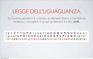 LEGGE DELL’UGUAGLIANZA
                      Se l’insieme percettivo è costituito da elementi diversi, si manifesta la
                            tendenza a raccogliere in gruppi gli elementi tra loro simili.




mercoledì 20 gennaio 2010
 