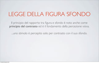 LEGGE DELLA FIGURA SFONDO
                             Il principio del rapporto tra ﬁgura e sfondo è noto anche come
                            principio del contrasto ed è il fondamento della percezione visiva.

                             ...uno stimolo è percepito solo per contrasto con il suo sfondo.




mercoledì 20 gennaio 2010
 