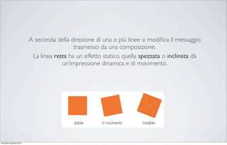 A seconda della direzione di una o più linee si modiﬁca il messaggio
                                              trasmesso da una composizione.
                             La linea retta ha un effetto statico, quella spezzata o inclinata dà
                                         un’impressione dinamica e di movimento.




mercoledì 20 gennaio 2010
 