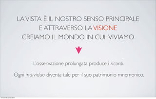 LA VISTA È IL NOSTRO SENSO PRINCIPALE
                                   E ATTRAVERSO LA VISIONE
                             CREIAMO IL MONDO IN CUI VIVIAMO


                                L’osservazione prolungata produce i ricordi.

                       Ogni individuo diventa tale per il suo patrimonio mnemonico.



mercoledì 20 gennaio 2010
 