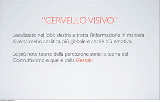 “CERVELLO VISIVO”
                     Localizzato nel lobo destro e tratta l’informazione in maniera
                     diversa meno analitica, più globale e anche più emotiva.

                     Le più note teorie della percezione sono la teoria del
                     Costruttivismo e quelle della Gestalt.




mercoledì 20 gennaio 2010
 