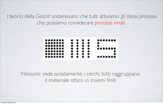 I teorici della Gestalt sostenevano che tutti attiviamo gli stessi processi
                          che possiamo considerare processi innati.




                            Nessuno vede isolatamente i cerchi, tutti raggruppano
                                     il materiale ottico in insiemi ﬁniti


mercoledì 20 gennaio 2010
 