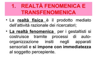 1. REALTÀ FENOMENICA E
TRANSFENOMENICA
• La realtà fisica è il prodotto mediato
dell’attività razionale dei ricercatori;
• La realtà fenomenica per i gestaltisti si
costruisce tramite processi di auto-
organizzazione insiti negli apparati
sensoriali e si impone con immediatezza
al soggetto percepiente.
 