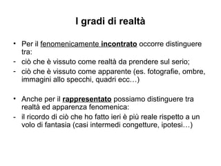I gradi di realtà
• Per il fenomenicamente incontrato occorre distinguere
tra:
- ciò che è vissuto come realtà da prendere sul serio;
- ciò che è vissuto come apparente (es. fotografie, ombre,
immagini allo specchi, quadri ecc…)
• Anche per il rappresentato possiamo distinguere tra
realtà ed apparenza fenomenica:
- il ricordo di ciò che ho fatto ieri è più reale rispetto a un
volo di fantasia (casi intermedi congetture, ipotesi…)
 